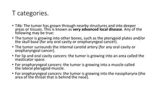 T categories.
• T4b: The tumor has grown through nearby structures and into deeper
areas or tissues. This is known as very advanced local disease. Any of the
following may be true:
• The tumor is growing into other bones, such as the pterygoid plates and/or
the skull base (for any oral cavity or oropharyngeal cancer).
• The tumor surrounds the internal carotid artery (for any oral cavity or
oropharyngeal cancer).
• For lip and oral cavity cancers: the tumor is growing into an area called the
masticator space.
• For oropharyngeal cancers: the tumor is growing into a muscle called
the lateral pterygoid muscle.
• For oropharyngeal cancers: the tumor is growing into the nasopharynx (the
area of the throat that is behind the nose).
 