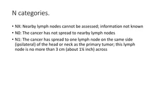 N categories.
• NX: Nearby lymph nodes cannot be assessed; information not known
• N0: The cancer has not spread to nearby lymph nodes
• N1: The cancer has spread to one lymph node on the same side
(ipsilateral) of the head or neck as the primary tumor; this lymph
node is no more than 3 cm (about 1¼ inch) across
 