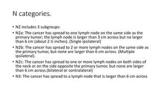 N categories.
• N2 includes 3 subgroups:
• N2a: The cancer has spread to one lymph node on the same side as the
primary tumor; the lymph node is larger than 3 cm across but no larger
than 6 cm (about 2 ½ inches). (Single ipsilateral)
• N2b: The cancer has spread to 2 or more lymph nodes on the same side as
the primary tumor, but none are larger than 6 cm across. (Multiple
ipsilateral).
• N2c: The cancer has spread to one or more lymph nodes on both sides of
the neck or on the side opposite the primary tumor, but none are larger
than 6 cm across.(bilateral or contralateral)
• N3: The cancer has spread to a lymph node that is larger than 6 cm across
 