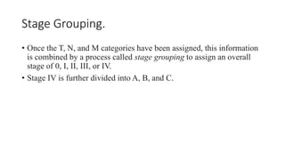 Stage Grouping.
• Once the T, N, and M categories have been assigned, this information
is combined by a process called stage grouping to assign an overall
stage of 0, I, II, III, or IV.
• Stage IV is further divided into A, B, and C.
 