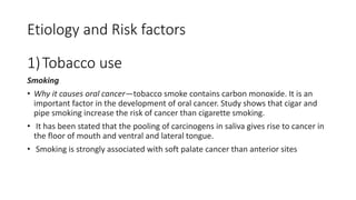 Etiology and Risk factors
1)Tobacco use
Smoking
• Why it causes oral cancer—tobacco smoke contains carbon monoxide. It is an
important factor in the development of oral cancer. Study shows that cigar and
pipe smoking increase the risk of cancer than cigarette smoking.
• It has been stated that the pooling of carcinogens in saliva gives rise to cancer in
the floor of mouth and ventral and lateral tongue.
• Smoking is strongly associated with soft palate cancer than anterior sites
 