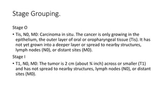 Stage Grouping.
Stage O
• Tis, N0, M0: Carcinoma in situ. The cancer is only growing in the
epithelium, the outer layer of oral or oropharyngeal tissue (Tis). It has
not yet grown into a deeper layer or spread to nearby structures,
lymph nodes (N0), or distant sites (M0).
Stage I
• T1, N0, M0: The tumor is 2 cm (about ¾ inch) across or smaller (T1)
and has not spread to nearby structures, lymph nodes (N0), or distant
sites (M0).
 