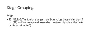 Stage Grouping.
Stage II
• T2, N0, M0: The tumor is larger than 2 cm across but smaller than 4
cm (T2) and has not spread to nearby structures, lymph nodes (N0),
or distant sites (M0).
 