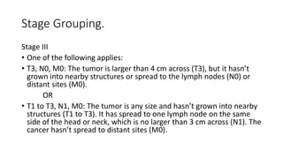 Stage Grouping.
Stage III
• One of the following applies:
• T3, N0, M0: The tumor is larger than 4 cm across (T3), but it hasn’t
grown into nearby structures or spread to the lymph nodes (N0) or
distant sites (M0).
OR
• T1 to T3, N1, M0: The tumor is any size and hasn’t grown into nearby
structures (T1 to T3). It has spread to one lymph node on the same
side of the head or neck, which is no larger than 3 cm across (N1). The
cancer hasn’t spread to distant sites (M0).
 