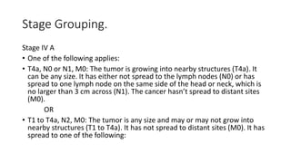 Stage Grouping.
Stage IV A
• One of the following applies:
• T4a, N0 or N1, M0: The tumor is growing into nearby structures (T4a). It
can be any size. It has either not spread to the lymph nodes (N0) or has
spread to one lymph node on the same side of the head or neck, which is
no larger than 3 cm across (N1). The cancer hasn’t spread to distant sites
(M0).
OR
• T1 to T4a, N2, M0: The tumor is any size and may or may not grow into
nearby structures (T1 to T4a). It has not spread to distant sites (M0). It has
spread to one of the following:
 