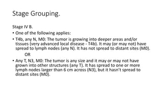 Stage Grouping.
Stage IV B.
• One of the following applies:
• T4b, any N, M0: The tumor is growing into deeper areas and/or
tissues (very advanced local disease - T4b). It may (or may not) have
spread to lymph nodes (any N). It has not spread to distant sites (M0).
OR
• Any T, N3, M0: The tumor is any size and it may or may not have
grown into other structures (any T). It has spread to one or more
lymph nodes larger than 6 cm across (N3), but it hasn’t spread to
distant sites (M0).
 