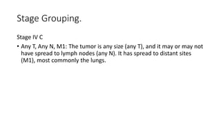 Stage Grouping.
Stage IV C
• Any T, Any N, M1: The tumor is any size (any T), and it may or may not
have spread to lymph nodes (any N). It has spread to distant sites
(M1), most commonly the lungs.
 