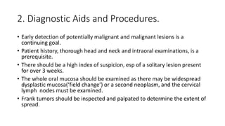 2. Diagnostic Aids and Procedures.
• Early detection of potentially malignant and malignant lesions is a
continuing goal.
• Patient history, thorough head and neck and intraoral examinations, is a
prerequisite.
• There should be a high index of suspicion, esp of a solitary lesion present
for over 3 weeks.
• The whole oral mucosa should be examined as there may be widespread
dysplastic mucosa(‘field change’) or a second neoplasm, and the cervical
lymph nodes must be examined.
• Frank tumors should be inspected and palpated to determine the extent of
spread.
 