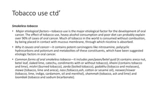 Tobacco use ctd’
Smokeless tobacco
• Major etiological factors—tobacco use is the major etiological factor for the development of oral
cancer. The effect of tobacco use, heavy alcohol consumption and poor diet can probably explain
over 90% of cases of oral cancer. Much of tobacco in the world is consumed without combustion,
by being placed in contact with mucous membrane, through which nicotine is absorbed.
• Why it causes oral cancer—it contains potent carcinogens like nitrosamine, polycyclic
hydrocarbons and polonium and metabolites of these constituents, which have been suggested
etiologic factors in oral cancer.
• Common forms of oral smokeless tobacco—it includes pan/paan/betel quid (it contains areca nut,
betel leaf, slaked lime, catechu, condiments with or without tobacco), khaini (contains tobacco
and lime), mishri (burned tobacco), zarda (boiled tobacco), gadakhu (tobacco and molasses),
mawa (tobacco, lime and areca), nass (tobacco,ash, cotton or sesame oil), naswar/niswar
(tobacco, lime, indigo, cardamom, oil and menthol), shammah (tobacco, ash and lime) and
toombak (tobacco and sodium bicarbonate).
 