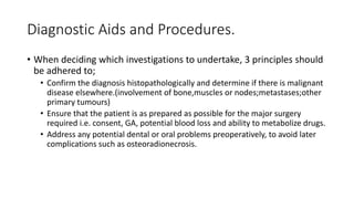 Diagnostic Aids and Procedures.
• When deciding which investigations to undertake, 3 principles should
be adhered to;
• Confirm the diagnosis histopathologically and determine if there is malignant
disease elsewhere.(involvement of bone,muscles or nodes;metastases;other
primary tumours)
• Ensure that the patient is as prepared as possible for the major surgery
required i.e. consent, GA, potential blood loss and ability to metabolize drugs.
• Address any potential dental or oral problems preoperatively, to avoid later
complications such as osteoradionecrosis.
 