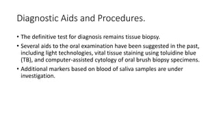 Diagnostic Aids and Procedures.
• The definitive test for diagnosis remains tissue biopsy.
• Several aids to the oral examination have been suggested in the past,
including light technologies, vital tissue staining using toluidine blue
(TB), and computer-assisted cytology of oral brush biopsy specimens.
• Additional markers based on blood of saliva samples are under
investigation.
 