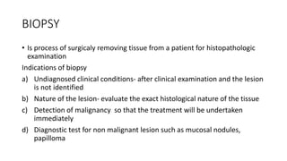 BIOPSY
• Is process of surgicaly removing tissue from a patient for histopathologic
examination
Indications of biopsy
a) Undiagnosed clinical conditions- after clinical examination and the lesion
is not identified
b) Nature of the lesion- evaluate the exact histological nature of the tissue
c) Detection of malignancy so that the treatment will be undertaken
immediately
d) Diagnostic test for non malignant lesion such as mucosal nodules,
papilloma
 