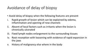 Avoidance of delay of biopsy
• Avoid delay of biopsy when the following features are present
i. Rapid growth of lesion which can be explained by edema,
inflammation and opening of new channels
ii. Absent of local factors such as irritants when the lesion is
chronically ulcerated
iii. Fixed lymph nodes enlargement to the surrounding tissues
iv. Root resorption with loosening with evidence of rapid expansion in
the jaws
v. History of malignancy else where in the body
 