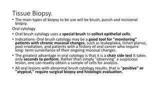 Tissue Biopsy.
• The main types of biopsy to be use will be brush, punch and incisional
biopsy.
Oral cytology
• Oral brush cytology uses a special brush to collect epithelial cells.
• Indications- Oral brush cytology may be a good tool for "monitoring"
patients with chronic mucosal changes, such as leukoplakia, lichen planus,
post irradiation, and patients with a history of oral cancer who require
long- term surveillance of their ongoing mucosal changes.
• The greatest advantage in oral cytology is that it is a chair side test It takes
only seconds to perform, Rather than simply "observing" a suspicious
lesion, one can readily obtain a sample of cells for analysis.
• All oral lesions with abnormal brush cytology results, that is "positive" or
"atypical," require surgical biopsy and histologic evaluation.
 