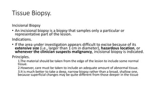Tissue Biopsy.
Incisional Biopsy
• An incisional biopsy is a biopsy that samples only a particular or
representative part of the lesion.
Indications.
• If the area under investigation appears difficult to excise because of its
extensive size (i.e., larger than 1 cm in diameter), hazardous location, or
whenever the clinician suspects malignancy, incisional biopsy is indicated.
Principles.
1.The material should be taken from the edge of the lesion to include some normal
tissue.
2.However, care must be taken to include an adequate amount of abnormal tissue.
3.It is much better to take a deep, narrow biopsy rather than a broad, shallow one,
because superficial changes may be quite different from those deeper in the tissue
 
