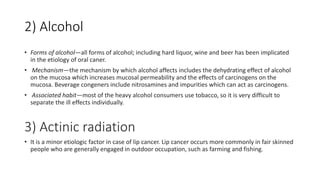 2) Alcohol
• Forms of alcohol—all forms of alcohol; including hard liquor, wine and beer has been implicated
in the etiology of oral caner.
• Mechanism—the mechanism by which alcohol affects includes the dehydrating effect of alcohol
on the mucosa which increases mucosal permeability and the effects of carcinogens on the
mucosa. Beverage congeners include nitrosamines and impurities which can act as carcinogens.
• Associated habit—most of the heavy alcohol consumers use tobacco, so it is very difficult to
separate the ill effects individually.
3) Actinic radiation
• It is a minor etiologic factor in case of lip cancer. Lip cancer occurs more commonly in fair skinned
people who are generally engaged in outdoor occupation, such as farming and fishing.
 