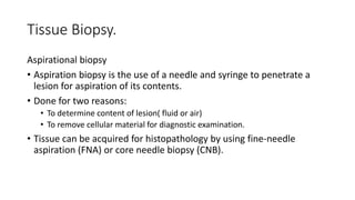 Tissue Biopsy.
Aspirational biopsy
• Aspiration biopsy is the use of a needle and syringe to penetrate a
lesion for aspiration of its contents.
• Done for two reasons:
• To determine content of lesion( fluid or air)
• To remove cellular material for diagnostic examination.
• Tissue can be acquired for histopathology by using fine-needle
aspiration (FNA) or core needle biopsy (CNB).
 