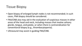 Tissue Biopsy.
• Open biopsy of enlarged lymph nodes is not recommended; in such
cases, FNA biopsy should be considered.
• FNA/CNB also may aid in the evaluation of suspicious masses in other
areas of the head and neck, including masses that involve salivary
glands, tongue, and palate, or when there is contraindication for
conventional biopsy (e.g., thrombocytopenia).
• Ultrasound may assist in guiding FNA/CNB.
 