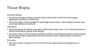 Tissue Biopsy.
Excisional Biopsy.
• An excisional biopsy implies removal of the entire lesion at the time the surgical
diagnostic procedure is performed.
• The entire lesion made available for pathologic examination, and complete excision may
constitute definitive treatment.
Indications.
• Excisional biopsy should be used with smaller lesions (less than 1 cm in diameter) that on
clinical examination appear to be benign.
• Any lesion that can be removed completely without mutilating the patient is best treated
by excisional biopsy. Pigmented and small vascular lesions should also be removed in
their entirety.
Principles.
• The entire lesion, along with 2 to 3 mm of normal-appearing surrounding tissue, is
excised.
 