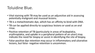Toluidine Blue.
• Vital staining with TB may be used as an adjunctive aid in assessing
potentially malignant oral mucosal lesions.
• TB is a metachromatic dye, which has an affinity to bind with DNA.
• TB can be applied directly to suspicious lesions or used as an oral
rinse.
• Positive retention of TB (particularly in areas of leukoplakia,
erythroplakia, and uptake in a peripheral pattern of an ulcer) may
indicate the need for biopsy or assist in identifying the site of biopsy.
• False-positive dye retention may occur in inflammatory and ulcerative
lesions, but false- negative retention is uncommon.
 