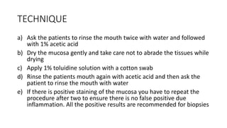 TECHNIQUE
a) Ask the patients to rinse the mouth twice with water and followed
with 1% acetic acid
b) Dry the mucosa gently and take care not to abrade the tissues while
drying
c) Apply 1% toluidine solution with a cotton swab
d) Rinse the patients mouth again with acetic acid and then ask the
patient to rinse the mouth with water
e) If there is positive staining of the mucosa you have to repeat the
procedure after two to ensure there is no false positive due
inflammation. All the positive results are recommended for biopsies
 
