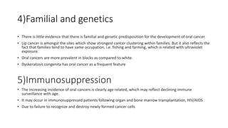 4)Familial and genetics
• There is little evidence that there is familial and genetic predisposition for the development of oral cancer.
• Lip cancer is amongst the sites which show strongest cancer clustering within families. But it also reflects the
fact that families tend to have same occupation, i.e. fishing and farming, which is related with ultraviolet
exposure.
• Oral cancers are more prevalent in blacks as compared to white.
• Dyskeratosis congenita has oral cancer as a frequent feature
5)Immunosuppression
• The increasing incidence of oral cancers is clearly age related, which may reflect declining immune
surveillance with age.
• It may occur in immunosuppressed patients following organ and bone marrow transplantation, HIV/AIDS
• Due to failure to recognize and destroy newly formed cancer cells
 