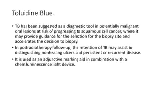 Toluidine Blue.
• TB has been suggested as a diagnostic tool in potentially malignant
oral lesions at risk of progressing to squamous cell cancer, where it
may provide guidance for the selection for the biopsy site and
accelerates the decision to biopsy.
• In postradiotherapy follow-up, the retention of TB may assist in
distinguishing nonhealing ulcers and persistent or recurrent disease.
• It is used as an adjunctive marking aid in combination with a
chemiluminescence light device.
 