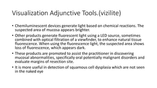 Visualization Adjunctive Tools.(vizilite)
• Chemiluminescent devices generate light based on chemical reactions. The
suspected area of mucosa appears brighter.
• Other products generate fluorescent light using a LED source, sometimes
combined with optical filtration of a viewfinder, to enhance natural tissue
fluorescence. When using the fluorescence light, the suspected area shows
loss of fluorescence, which appears dark.
• These products are promoted to assist the practitioner in discovering
mucosal abnormalities, specifically oral potentially malignant disorders and
evaluate margins of resection site.
• It is more useful in detection of squamous cell dysplasia which are not seen
in the naked eye
 