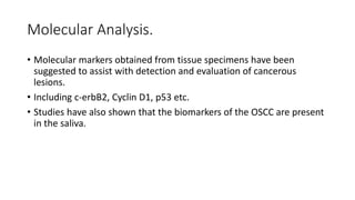 Molecular Analysis.
• Molecular markers obtained from tissue specimens have been
suggested to assist with detection and evaluation of cancerous
lesions.
• Including c-erbB2, Cyclin D1, p53 etc.
• Studies have also shown that the biomarkers of the OSCC are present
in the saliva.
 