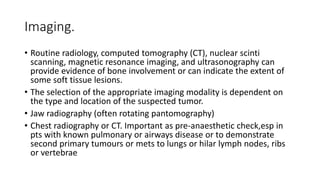 Imaging.
• Routine radiology, computed tomography (CT), nuclear scinti
scanning, magnetic resonance imaging, and ultrasonography can
provide evidence of bone involvement or can indicate the extent of
some soft tissue lesions.
• The selection of the appropriate imaging modality is dependent on
the type and location of the suspected tumor.
• Jaw radiography (often rotating pantomography)
• Chest radiography or CT. Important as pre-anaesthetic check,esp in
pts with known pulmonary or airways disease or to demonstrate
second primary tumours or mets to lungs or hilar lymph nodes, ribs
or vertebrae
 