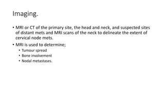Imaging.
• MRI or CT of the primary site, the head and neck, and suspected sites
of distant mets and MRI scans of the neck to delineate the extent of
cervical node mets.
• MRI is used to determine;
• Tumour spread
• Bone involvement
• Nodal metastases.
 