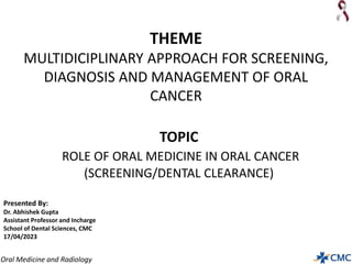 Oral Medicine and Radiology
THEME
MULTIDICIPLINARY APPROACH FOR SCREENING,
DIAGNOSIS AND MANAGEMENT OF ORAL
CANCER
Presented By:
Dr. Abhishek Gupta
Assistant Professor and Incharge
School of Dental Sciences, CMC
17/04/2023
TOPIC
ROLE OF ORAL MEDICINE IN ORAL CANCER
(SCREENING/DENTAL CLEARANCE)
 