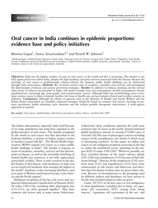 International Dental Journal 2013; 63: 12–25
      REVIEW ARTICLE
                                                                                                        doi: 10.1111/j.1875-595x.2012.00131.x




Oral cancer in India continues in epidemic proportions:
evidence base and policy initiatives
Bhawna Gupta1, Anura Ariyawardana2,3 and Newell W. Johnson2
1
 Epidemiologist, Global Disease Detection Centre India, National Centre for Disease Control, New Delhi, India; 2Population Oral Health
Group, Population and Social Health Research Programme, Grifﬁth Health Institute, Grifﬁth University, Queensland, Australia; 3School of
Dentistry, James Cook University, Queensland, Australia.




Objectives: India has the highest number of cases of oral cancer in the world and this is increasing. This burden is not
fully appreciated even within India, despite the high incidence and poor survival associated with this disease. Because the
aetiology of oral cancer is predominantly tobacco-related, the immense public health challenge can be meliorated
through habit intervention. Methods: We reviewed current rates of incidence, mortality and survival, and investigated
the determinants of disease and current prevention strategies. Results: In addition to tobacco smoking and the myriad
other forms of tobacco use prevalent in India, risk factors include areca nut consumption, alcohol consumption, human
papillomavirus, increasing age, male gender and socioeconomic factors. Although India has world-leading cancer treat-
ment centres, access to these is limited. Further, the focus of health care services remains clinical and is either curative or
palliative. Conclusions: Although the efforts of agencies such as the Ministry of Health and Family Welfare and the
Indian Dental Association are laudable, enhanced strategies should be based on common risk factors, focusing on pri-
mary prevention, health education, early detection and the earliest possible therapeutic intervention. A multi-agency
approach is required.

Key words: Oral cancer, epidemiology, risk factors, prevention, policy, tobacco, alcohol, diet, HPV




The Indian subcontinent, especially India itself because                 Collectively, these conditions represent the sixth most
of its large population, has long been regarded as the                   common type of cancer in the world. Annual estimated
global epicentre of oral cancer. The malady recognised                   global incidences amount to around 275,000 cases of
by the world as oral cancer was ﬁrst described in the                    oral and 130,300 cases of pharyngeal cancers excluding
Sushruta Samhita, a treatise on Indian surgery written                   cancers of the nasopharynx, two thirds of which occur
in Sanskrit around 600 BC1. The World Health Orga-                       in developing countries5. In this paper, we deﬁne oral
nization (WHO) regards oral cancer as a major public                     cancer as any malignant neoplasm occurring on the lips
health challenge in India2. The burden it imposes, in                    or within the mouth/oral cavity, including on the ton-
terms of incidence, mortality, survival and the determi-                 gue (ICD-10 codes: C00–C06)6. Wherever possible, we
nants of disease, as well as the inevitable stretching of                have excluded diseases of the major salivary glands
limited health care resources, is not fully appreciated,                 (C07, C08) and nasopharynx (C11) because of their dif-
particularly in India. There is wide variation in the glo-               ferent biology4. Diseases of the oropharynx (C10), pyri-
bal burden of this disease, with incidences in India and                 form sinus (C12) and hypopharynx (C13) have some
across South and Southeast Asia amongst the highest in                   commonality in risk factors and behaviour and there-
the world3. Incidence is also increasing elsewhere, such                 fore data for disease in these sites are given where rele-
as in parts of Western and Eastern Europe, Latin Amer-                   vant. Because of inconsistencies in the groupings used
ica and the Paciﬁc regions3.                                             by different authors and databases, we have striven to
   Malignant neoplasms of the lip, oral cavity and oro-                  list the sites included whenever data are given.
pharynx [International Classiﬁcation of Diseases (ICD)-                     Today, 90–95% of all new cases of oral malignancy
10 codes: C00–C14], excluding other pharyngeal sites                     in most populations, including that in India, are squa-
(C11–C13), are often grouped together4. They have                        mous cell carcinomas (SCC) arising from lining
common risk factors and, to some extent, behaviours.                     mucosa7. Squamous cell carcinomas of the oro- and

12                                                                                                         © 2012 FDI World Dental Federation
 