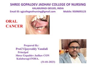 SHREE GOPALDEV JADHAV COLLEGE OF NURSING
KALABURAGI-585105, INDIA
Email ID: sgjcollegeofnursing@gmail.com Mobile: 9509695123
ORAL
CANCER
Prepared By:
Prof.Vijayreddy Vandali
Principal
Shree Gopaldev Jadhav CON
Kalaburagi-INDIA.
(31-01-2023)
 