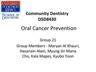 Oral Cancer Prevention
Group 21
Group Members - Maryan Al Khauri,
Hasanain Alani, Myung Jin Maria
Cho, Kala Mapes, Kyubo Yoon
Community Dentistry
DSD8430
 
