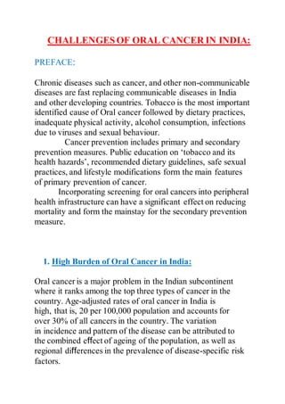 CHALLENGESOF ORAL CANCER IN INDIA:
PREFACE:
Chronic diseases such as cancer, and other non-communicable
diseases are fast replacing communicable diseases in India
and other developing countries. Tobacco is the most important
identified cause of Oral cancer followed by dietary practices,
inadequate physical activity, alcohol consumption, infections
due to viruses and sexual behaviour.
Cancer prevention includes primary and secondary
prevention measures. Public education on ‘tobacco and its
health hazards’, recommended dietary guidelines, safe sexual
practices, and lifestyle modifications form the main features
of primary prevention of cancer.
Incorporating screening for oral cancers into peripheral
health infrastructure can have a significant effect on reducing
mortality and form the mainstay for the secondary prevention
measure.
1. High Burden of Oral Cancer in India:
Oral cancer is a major problem in the Indian subcontinent
where it ranks among the top three types of cancer in the
country. Age-adjusted rates of oral cancer in India is
high, that is, 20 per 100,000 population and accounts for
over 30% of all cancers in the country. The variation
in incidence and pattern of the disease can be attributed to
the combined effect of ageing of the population, as well as
regional differences in the prevalence of disease-specific risk
factors.
 