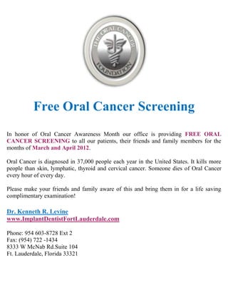 Free Oral Cancer Screening
In honor of Oral Cancer Awareness Month our office is providing FREE ORAL
CANCER SCREENING to all our patients, their friends and family members for the
months of March and April 2012.

Oral Cancer is diagnosed in 37,000 people each year in the United States. It kills more
people than skin, lymphatic, thyroid and cervical cancer. Someone dies of Oral Cancer
every hour of every day.

Please make your friends and family aware of this and bring them in for a life saving
complimentary examination!

Dr. Kenneth R. Levine
www.ImplantDentistFortLauderdale.com

Phone: 954 603-8728 Ext 2
Fax: (954) 722 -1434
8333 W McNab Rd.Suite 104
Ft. Lauderdale, Florida 33321
 
