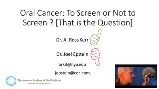 Oral Cancer: To Screen or Not to
Screen ? [That is the Question]
Dr. A. Ross Kerr
Dr. Joel Epstein
ark3@nyu.edu
jepstein@coh.com
 