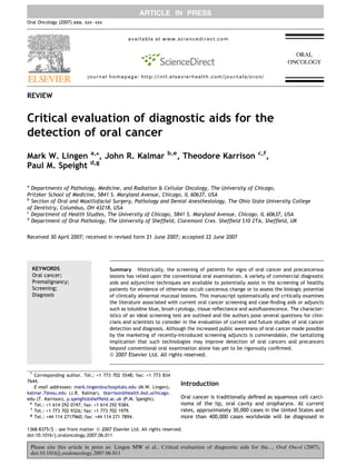 ARTICLE IN PRESS
Oral Oncology (2007) xxx, xxx– xxx

available at www.sciencedirect.com

journal homepage: http://intl.elsevierhealth.com/journals/oron/

REVIEW

Critical evaluation of diagnostic aids for the
detection of oral cancer
Mark W. Lingen a,*, John R. Kalmar
Paul M. Speight d,g

b,e

, Theodore Karrison

c,f

,

a

Departments of Pathology, Medicine, and Radiation & Cellular Oncology, The University of Chicago,
Pritzker School of Medicine, 5841 S. Maryland Avenue, Chicago, IL 60637, USA
b
Section of Oral and Maxillofacial Surgery, Pathology and Dental Anesthesiology, The Ohio State University College
of Dentistry, Columbus, OH 43218, USA
c
Department of Health Studies, The University of Chicago, 5841 S. Maryland Avenue, Chicago, IL 60637, USA
d
Department of Oral Pathology, The University of Shefﬁeld, Claremont Cres. Shefﬁeld S10 2TA, Shefﬁeld, UK
Received 30 April 2007; received in revised form 21 June 2007; accepted 22 June 2007

KEYWORDS
Oral cancer;
Premalignancy;
Screening;
Diagnosis

Summary Historically, the screening of patients for signs of oral cancer and precancerous
lesions has relied upon the conventional oral examination. A variety of commercial diagnostic
aids and adjunctive techniques are available to potentially assist in the screening of healthy
patients for evidence of otherwise occult cancerous change or to assess the biologic potential
of clinically abnormal mucosal lesions. This manuscript systematically and critically examines
the literature associated with current oral cancer screening and case-ﬁnding aids or adjuncts
such as toluidine blue, brush cytology, tissue reﬂectance and autoﬂuorescence. The characteristics of an ideal screening test are outlined and the authors pose several questions for clinicians and scientists to consider in the evaluation of current and future studies of oral cancer
detection and diagnosis. Although the increased public awareness of oral cancer made possible
by the marketing of recently-introduced screening adjuncts is commendable, the tantalizing
implication that such technologies may improve detection of oral cancers and precancers
beyond conventional oral examination alone has yet to be rigorously conﬁrmed.

ª 2007 Elsevier Ltd. All rights reserved.

* Corresponding author. Tel.: +1 773 702 5548; fax: +1 773 834
7644.
E-mail addresses: mark.lingen@uchospitals.edu (M.W. Lingen),
kalmar.7@osu.edu (J.R. Kalmar), tkarrison@health.bsd.uchicago.
edu (T. Karrison), p.speight@shefﬁeld.ac.uk (P.M. Speight).
e
Tel.: +1 614 292 0197; fax: +1 614 292 9384.
f
Tel.: +1 773 702 9326; fax: +1 773 702 1979.
g
Tel.: +44 114 2717960; fax: +44 114 271 7894.

Introduction
Oral cancer is traditionally deﬁned as squamous cell carcinoma of the lip, oral cavity and oropharynx. At current
rates, approximately 30,000 cases in the United States and
more than 400,000 cases worldwide will be diagnosed in

1368-8375/$ - see front matter ª 2007 Elsevier Ltd. All rights reserved.
doi:10.1016/j.oraloncology.2007.06.011

Please cite this article in press as: Lingen MW et al., Critical evaluation of diagnostic aids for the..., Oral Oncol (2007),
doi:10.1016/j.oraloncology.2007.06.011

 