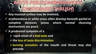  Any mucosal surface may be involved,
 erythematous or white areas often develop beneath partial or
complete dentures (areas where normal cleansing
mechanisms are poor)
 A prodromal symptom of a
 rapid onset of a bad taste and
the loss of taste discrimination
burning sensation of the mouth and throat may also
precede
12
 