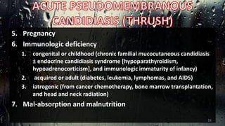 5. Pregnancy
6. Immunologic deficiency
1. congenital or childhood (chronic familial mucocutaneous candidiasis
± endocrine candidiasis syndrome [hypoparathyroidism,
hypoadrenocorticism], and immunologic immaturity of infancy)
2. acquired or adult (diabetes, leukemia, lymphomas, and AIDS)
3. iatrogenic (from cancer chemotherapy, bone marrow transplantation,
and head and neck radiation)
7. Mal-absorption and malnutrition
16
 
