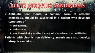  Antibiotic sore mouth, a common form of atrophic
candidiasis, should be suspected in a patient who develops
symptoms of
 oral burning,
 bad taste, or
 sore throat during or after therapy with broad-spectrum antibiotics.
Patients with chronic iron deficiency anemia may also develop
atrophic candidiasis
22
 