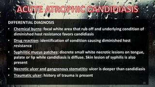 DIFFERENTIAL DIAGNOSIS
• Chemical burns: focal white area that rub off and underlying condition of
diminished host resistance favors candidiasis
• Drug reaction: identification of condition causing diminished host
resistance
• Syphilitic mucus patches: discrete small white necrotic lesions on tongue,
palate or lip while candidiasis is diffuse. Skin lesion of syphilis is also
present
• Necrotic ulcer and gangrenous stomatitis: ulcer is deeper than candidiasis
• Traumatic ulcer: history of trauma is present
24
 