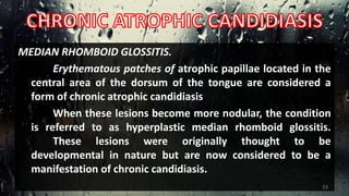 MEDIAN RHOMBOID GLOSSITIS.
Erythematous patches of atrophic papillae located in the
central area of the dorsum of the tongue are considered a
form of chronic atrophic candidiasis
When these lesions become more nodular, the condition
is referred to as hyperplastic median rhomboid glossitis.
These lesions were originally thought to be
developmental in nature but are now considered to be a
manifestation of chronic candidiasis.
33
 