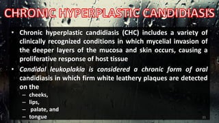 • Chronic hyperplastic candidiasis (CHC) includes a variety of
clinically recognized conditions in which mycelial invasion of
the deeper layers of the mucosa and skin occurs, causing a
proliferative response of host tissue
• Candidal leukoplakia is considered a chronic form of oral
candidiasis in which firm white leathery plaques are detected
on the
– cheeks,
– lips,
– palate, and
– tongue 35
 
