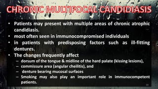 • Patients may present with multiple areas of chronic atrophic
candidiasis.
• most often seen in immunocompromised individuals
• in patients with predisposing factors such as ill-fitting
dentures.
• The changes frequently affect
– dorsum of the tongue & midline of the hard palate (kissing lesions),
– commissure area (angular cheilitis), and
– denture bearing mucosal surfaces
– Smoking may also play an important role in immunocompetent
patients.
39
 