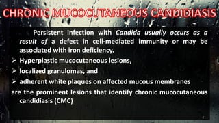 Persistent infection with Candida usually occurs as a
result of a defect in cell-mediated immunity or may be
associated with iron deficiency.
 Hyperplastic mucocutaneous lesions,
 localized granulomas, and
 adherent white plaques on affected mucous membranes
are the prominent lesions that identify chronic mucocutaneous
candidiasis (CMC)
41
 