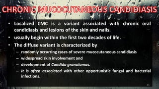 • Localized CMC is a variant associated with chronic oral
candidiasis and lesions of the skin and nails.
• usually begin within the first two decades of life.
• The diffuse variant is characterized by
– randomly occurring cases of severe mucocutaneous candidiasis
– widespread skin involvement and
– development of Candida granulomas.
– It is often associated with other opportunistic fungal and bacterial
infections.
45
 