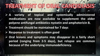  A variety of topical and systemically administered
medications are now available to supplement the older
polyene antifungal antibiotics nystatin and amphotericin B.
 Treatment should be maintained for 7 days
 Response to treatment is often good
 Oral lesions and symptoms may disappear in a fairly short
period (ranging from 2-5 days), but relapse are common
because of the underlying immunodeficiency.
48
 