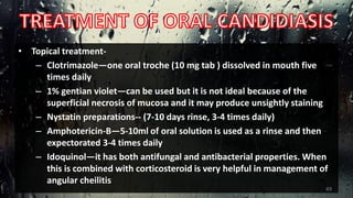 • Topical treatment-
– Clotrimazole—one oral troche (10 mg tab ) dissolved in mouth five
times daily
– 1% gentian violet—can be used but it is not ideal because of the
superficial necrosis of mucosa and it may produce unsightly staining
– Nystatin preparations-- (7-10 days rinse, 3-4 times daily)
– Amphotericin-B—5-10ml of oral solution is used as a rinse and then
expectorated 3-4 times daily
– Idoquinol—it has both antifungal and antibacterial properties. When
this is combined with corticosteroid is very helpful in management of
angular cheilitis
49
 